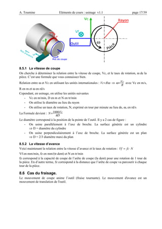 A. Toumine Eléments de cours : usinage v1.1 page 17/39
8.5.1 La vitesse de coupe
On cherche à déterminer la relation entre la vitesse de coupe, Vc, et le taux de rotation, ω de la
pièce. C’est une formule que vous connaissez bien.
Relation entre ω et Vc en utilisant les unités internationales : ω
R
Vc= ⇒
R
Vc
=
ω avec Vc en m/s,
R en m et ω en rd/s
Cependant, en usinage, on utilise les unités suivantes
- Vc en m/min, D en m et N en tr/min
- On utilise le diamètre au lieu du rayon
- On utilise un taux de rotation, N, exprimé en tour par minute au lieu de, ω, en rd/s
La Formule devient :
D
Vc
N
π
1000
=
Le diamètre correspond à la position de la pointe de l’outil. Il y a 2 cas de figure :
- On usine parallèlement à l’axe de broche. La surface générée est un cylindre
⇒ D = diamètre du cylindre
- On usine perpendiculairement à l’axe de broche. La surface générée est un plan
⇒ D = 2/3 diamètre maxi du plan
8.5.2 La vitesse d’avance
Voici maintenant la relation entre la vitesse d’avance et le taux de rotation : N
fz
Vf ⋅
=
Vf en mm/min, fz en mm/(tr.dent) et N en tr/min
fz correspond à la capacité de coupe de l’arête de coupe (la dent) pour une rotation de 1 tour de
la pièce. En d’autre terme, fz correspond à la distance que l’arête de coupe va parcourir à chaque
tour de la pièce.
8.6 Cas du fraisage.
Le mouvement de coupe anime l’outil (fraise tournante). Le mouvement d'avance est un
mouvement de translation de l'outil.
 