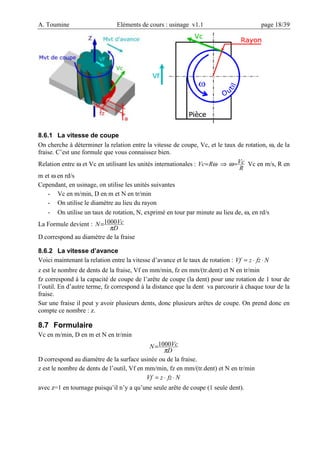 A. Toumine Eléments de cours : usinage v1.1 page 18/39
8.6.1 La vitesse de coupe
On cherche à déterminer la relation entre la vitesse de coupe, Vc, et le taux de rotation, ω, de la
fraise. C’est une formule que vous connaissez bien.
Relation entre ω et Vc en utilisant les unités internationales : ω
R
Vc= ⇒
R
Vc
=
ω Vc en m/s, R en
m et ω en rd/s
Cependant, en usinage, on utilise les unités suivantes
- Vc en m/min, D en m et N en tr/min
- On utilise le diamètre au lieu du rayon
- On utilise un taux de rotation, N, exprimé en tour par minute au lieu de, ω, en rd/s
La Formule devient :
D
Vc
N
π
1000
=
D correspond au diamètre de la fraise
8.6.2 La vitesse d’avance
Voici maintenant la relation entre la vitesse d’avance et le taux de rotation : N
fz
z
Vf ⋅
⋅
=
z est le nombre de dents de la fraise, Vf en mm/min, fz en mm/(tr.dent) et N en tr/min
fz correspond à la capacité de coupe de l’arête de coupe (la dent) pour une rotation de 1 tour de
l’outil. En d’autre terme, fz correspond à la distance que la dent va parcourir à chaque tour de la
fraise.
Sur une fraise il peut y avoir plusieurs dents, donc plusieurs arêtes de coupe. On prend donc en
compte ce nombre : z.
8.7 Formulaire
Vc en m/min, D en m et N en tr/min
D
Vc
N
π
1000
=
D correspond au diamètre de la surface usinée ou de la fraise.
z est le nombre de dents de l’outil, Vf en mm/min, fz en mm/(tr.dent) et N en tr/min
N
fz
z
Vf ⋅
⋅
=
avec z=1 en tournage puisqu’il n’y a qu’une seule arête de coupe (1 seule dent).
 