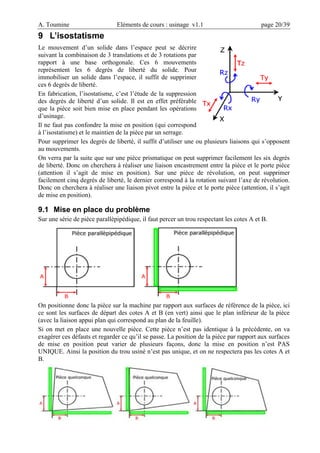 A. Toumine Eléments de cours : usinage v1.1 page 20/39
9 L’isostatisme
Le mouvement d’un solide dans l’espace peut se décrire
suivant la combinaison de 3 translations et de 3 rotations par
rapport à une base orthogonale. Ces 6 mouvements
représentent les 6 degrés de liberté du solide. Pour
immobiliser un solide dans l’espace, il suffit de supprimer
ces 6 degrés de liberté.
En fabrication, l’isostatisme, c’est l’étude de la suppression
des degrés de liberté d’un solide. Il est en effet préférable
que la pièce soit bien mise en place pendant les opérations
d’usinage.
Il ne faut pas confondre la mise en position (qui correspond
à l’isostatisme) et le maintien de la pièce par un serrage.
Pour supprimer les degrés de liberté, il suffit d’utiliser une ou plusieurs liaisons qui s’opposent
au mouvements.
On verra par la suite que sur une pièce prismatique on peut supprimer facilement les six degrés
de liberté. Donc on cherchera à réaliser une liaison encastrement entre la pièce et le porte pièce
(attention il s’agit de mise en position). Sur une pièce de révolution, on peut supprimer
facilement cinq degrés de liberté, le dernier correspond à la rotation suivant l’axe de révolution.
Donc on cherchera à réaliser une liaison pivot entre la pièce et le porte pièce (attention, il s’agit
de mise en position).
9.1 Mise en place du problème
Sur une série de pièce parallèpipédique, il faut percer un trou respectant les cotes A et B.
On positionne donc la pièce sur la machine par rapport aux surfaces de référence de la pièce, ici
ce sont les surfaces de départ des cotes A et B (en vert) ainsi que le plan inférieur de la pièce
(avec la liaison appui plan qui correspond au plan de la feuille).
Si on met en place une nouvelle pièce. Cette pièce n’est pas identique à la précédente, on va
exagérer ces défauts et regarder ce qu’il se passe. La position de la pièce par rapport aux surfaces
de mise en position peut varier de plusieurs façons, donc la mise en position n’est PAS
UNIQUE. Ainsi la position du trou usiné n’est pas unique, et on ne respectera pas les cotes A et
B.
 