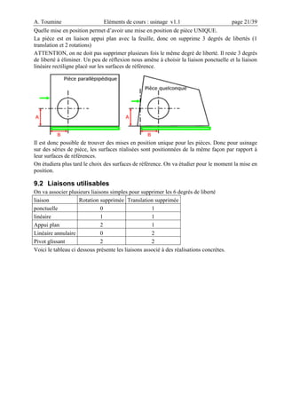 A. Toumine Eléments de cours : usinage v1.1 page 21/39
Quelle mise en position permet d’avoir une mise en position de pièce UNIQUE.
La pièce est en liaison appui plan avec la feuille, donc on supprime 3 degrés de libertés (1
translation et 2 rotations)
ATTENTION, on ne doit pas supprimer plusieurs fois le même degré de liberté. Il reste 3 degrés
de liberté à éliminer. Un peu de réflexion nous amène à choisir la liaison ponctuelle et la liaison
linéaire rectiligne placé sur les surfaces de référence.
Il est donc possible de trouver des mises en position unique pour les pièces. Donc pour usinage
sur des séries de pièce, les surfaces réalisées sont positionnées de la même façon par rapport à
leur surfaces de références.
On étudiera plus tard le choix des surfaces de référence. On va étudier pour le moment la mise en
position.
9.2 Liaisons utilisables
On va associer plusieurs liaisons simples pour supprimer les 6 degrés de liberté
liaison Rotation supprimée Translation supprimée
ponctuelle 0 1
linéaire 1 1
Appui plan 2 1
Linéaire annulaire 0 2
Pivot glissant 2 2
Voici le tableau ci dessous présente les liaisons associé à des réalisations concrètes.
 
