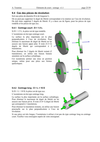 A. Toumine Eléments de cours : usinage v1.1 page 23/39
9.4 Cas des pièces de révolution
Soit une pièce de diamètre D et de longueur L.
On ne peut pas supprimer le degré de liberté correspondant à la rotation sur l’axe de révolution.
On doit donc supprimé 5 degrés de liberté. Il y a deux cas de figure, pour les pièces de type
rondelle et les pièces de type axe.
9.4.1 Centrage court : D > 1.5 L
Si D > 1.5 L, la pièce est de type rondelle.
L’isostatisme est du type centrage court.
La surface la plus importante est le plan
perpendiculaire à l’axe de révolution. Pour
éliminer le maximum de degré de liberté on lui
associe une liaison appui plan. Il reste (5-3=2)
degrés de liberté qui correspondent à 2
translations.
Pour éliminer les 2 degrés de liberté restant (2
translations), on utilise une liaison linéaire
annulaire sur la surface cylindrique.
Cet isostatisme permet une mise en position
unique, même pour une pièce aux formes
quelconques.
9.4.2 Centrage long : D < L < 10 D
Si D < L < 10 D, la pièce est de type axe.
L’isostatisme est du type centrage long.
La surface la plus importante est la surface cylindrique.
Pour éliminer le maximum de degré de liberté on lui
associe une liaison pivot. Il reste (5-4=1) degré de liberté
qui correspond à 1 translations.
Pour éliminer la translation restante, on utilise une liaison
ponctuelle sur le plan perpendiculaire à l’axe de
révolution.
Si une pièce est très longue, l’isostatisme à utiliser n’est pas du type centrage long ou centrage
court. Veuillez vous renseigner auprès de votre enseignant.
 