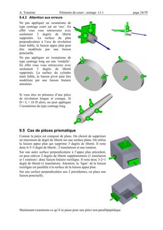 A. Toumine Eléments de cours : usinage v1.1 page 24/39
9.4.3 Attention aux erreurs
Ne pas appliquer un isostatisme de
type centrage court sur un ‘axe’. En
effet vous vous retrouverez avec
seulement 3 degrés de liberté
supprimés. La surface du plan
perpendiculaire à l’axe de révolution
étant faible, la liaison appui plan peut
être modélisée par une liaison
ponctuelle.
Ne pas appliquer un isostatisme de
type centrage long sur une ‘rondelle’.
En effet vous vous retrouverez avec
seulement 3 degrés de liberté
supprimés. La surface du cylindre
étant faible, la liaison pivot peut être
modélisée par une liaison linéaire
annulaire.
Si vous êtes en présence d’une pièce
de révolution longue et conique. Si
D < L < 10 D alors, on peut appliquer
l’isostatisme du type centrage long.
9.5 Cas de pièces prismatique
Comme la pièce est composé de plans. On choisit de supprimer
un maximum de degré de liberté sur une surface plane. On utilise
la liaison appui plan qui supprime 3 degrés de liberté. Il reste
donc 6-3=3 degré de liberté : 2 translations et une rotation.
Sur une autre surface perpendiculaire à l’appui plan précédent,
on peut enlever 2 degrés de liberté supplémentaire (1 translation
et 1 rotation) : donc liaison linéaire rectiligne. Il reste donc 3-2=1
degré de liberté (1 translation). Attention, la ‘ligne’ de la liaison
rectiligne est parallèle à la surface de la liaison appui plan.
Sur une surface perpendiculaire aux 2 précédentes, on place une
liaison ponctuelle.
Maintenant examinons ce qu’il se passe pour une pièce non parallèpipédique.
 