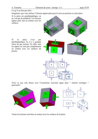 A. Toumine Eléments de cours : usinage v1.1 page 25/39
Ce qu’il ne faut pas faire :
Imaginons, que vous utilisez 3 liaisons appuis plan pour la mise en position ce cette pièce.
Si la pièce est parallèpipédique, on
ne voit pas de problème. Les liaisons
appuis plan sont en contact avec les
surfaces.
Si la pièce n’est pas
parallèpipédique, là, il y a quelque
chose de pas normal. En effet, tous
les appuis ne sont pas complètement
en contact avec les surfaces du
prisme.
Voici ce que cela donne avec l’isostatisme associant appui plan + linéaire rectiligne +
ponctuelle :
Toutes les liaisons sont bien en contact avec les surfaces de la pièce.
 
