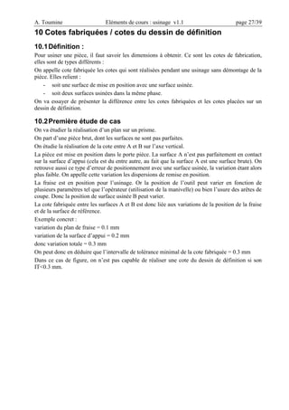 A. Toumine Eléments de cours : usinage v1.1 page 27/39
10 Cotes fabriquées / cotes du dessin de définition
10.1Définition :
Pour usiner une pièce, il faut savoir les dimensions à obtenir. Ce sont les cotes de fabrication,
elles sont de types différents :
On appelle cote fabriquée les cotes qui sont réalisées pendant une usinage sans démontage de la
pièce. Elles relient :
- soit une surface de mise en position avec une surface usinée.
- soit deux surfaces usinées dans la même phase.
On va essayer de présenter la différence entre les cotes fabriquées et les cotes placées sur un
dessin de définition.
10.2Première étude de cas
On va étudier la réalisation d’un plan sur un prisme.
On part d’une pièce brut, dont les surfaces ne sont pas parfaites.
On étudie la réalisation de la cote entre A et B sur l’axe vertical.
La pièce est mise en position dans le porte pièce. La surface A n’est pas parfaitement en contact
sur la surface d’appui (cela est du entre autre, au fait que la surface A est une surface brute). On
retrouve aussi ce type d’erreur de positionnement avec une surface usinée, la variation étant alors
plus faible. On appelle cette variation les dispersions de remise en position.
La fraise est en position pour l’usinage. Or la position de l’outil peut varier en fonction de
plusieurs paramètres tel que l’opérateur (utilisation de la manivelle) ou bien l’usure des arêtes de
coupe. Donc la position de surface usinée B peut varier.
La cote fabriquée entre les surfaces A et B est donc liée aux variations de la position de la fraise
et de la surface de référence.
Exemple concret :
variation du plan de fraise = 0.1 mm
variation de la surface d’appui = 0.2 mm
donc variation totale = 0.3 mm
On peut donc en déduire que l’intervalle de tolérance minimal de la cote fabriquée = 0.3 mm
Dans ce cas de figure, on n’est pas capable de réaliser une cote du dessin de définition si son
IT<0.3 mm.
 