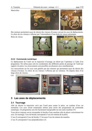 A. Toumine Eléments de cours : usinage v1.1 page 3/39
Manivelles
Des moteurs permettent aussi de choisir des vitesses d’avance suivant les axes de déplacements.
Le choix de ces vitesses s’effectue par l’intermédiaire d’une boîte de vitesse mécanique.
Boite de vitesse
2.2.2 Commande numérique
Le déplacement de l’outil sur la trajectoire d’usinage est décrit par l’opérateur à l’aide d’un
programme. On utilise pour cela les coordonnées des différents points de passage de l’outil par
rapport à la pièce. Les mouvements sont possibles sur plusieurs axes simultanément.
Les mouvements sur les axes sont générés par des moteurs qui permettent aussi de choisir des
vitesses d’avance. Le choix de ces vitesses s’effectue par un variateur. On dispose donc d’un
large choix de vitesses.
CN
3 Les axes de déplacements
3.1 Tournage
Afin de décrire la trajectoire suivi par l’outil pour usiner la pièce, un système d’axe est
normalisé. Ces axes seront notamment utilisés pour écrire des programmes de commande
numérique. Un programme sera très facilement transposable sur une autre machine CN.
Vous devez toujours savoir reconnaître la broche d’une machine afin de placer correctement les
axes. En tournage, l’axe de broche correspond à l’axe de rotation de la pièce.
L’axe Z correspond à l‘axe de broche. C’est aussi l’axe de rotation du mandrin.
L’axe X correspond à l’axe perpendiculaire à Z.
 