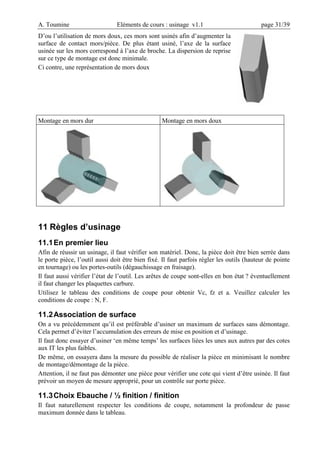A. Toumine Eléments de cours : usinage v1.1 page 31/39
D’ou l’utilisation de mors doux, ces mors sont usinés afin d’augmenter la
surface de contact mors/pièce. De plus étant usiné, l’axe de la surface
usinée sur les mors correspond à l’axe de broche. La dispersion de reprise
sur ce type de montage est donc minimale.
Ci contre, une représentation de mors doux
Montage en mors dur Montage en mors doux
11 Règles d’usinage
11.1En premier lieu
Afin de réussir un usinage, il faut vérifier son matériel. Donc, la pièce doit être bien serrée dans
le porte pièce, l’outil aussi doit être bien fixé. Il faut parfois régler les outils (hauteur de pointe
en tournage) ou les portes-outils (dégauchissage en fraisage).
Il faut aussi vérifier l’état de l’outil. Les arêtes de coupe sont-elles en bon état ? éventuellement
il faut changer les plaquettes carbure.
Utilisez le tableau des conditions de coupe pour obtenir Vc, fz et a. Veuillez calculer les
conditions de coupe : N, F.
11.2Association de surface
On a vu précédemment qu’il est préférable d’usiner un maximum de surfaces sans démontage.
Cela permet d’éviter l’accumulation des erreurs de mise en position et d’usinage.
Il faut donc essayer d’usiner ‘en même temps’ les surfaces liées les unes aux autres par des cotes
aux IT les plus faibles.
De même, on essayera dans la mesure du possible de réaliser la pièce en minimisant le nombre
de montage/démontage de la pièce.
Attention, il ne faut pas démonter une pièce pour vérifier une cote qui vient d’être usinée. Il faut
prévoir un moyen de mesure approprié, pour un contrôle sur porte pièce.
11.3Choix Ebauche / ½ finition / finition
Il faut naturellement respecter les conditions de coupe, notamment la profondeur de passe
maximum donnée dans le tableau.
 