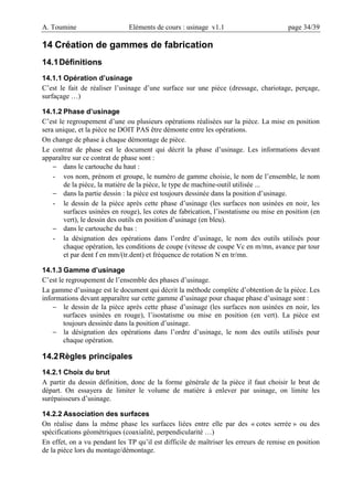 A. Toumine Eléments de cours : usinage v1.1 page 34/39
14 Création de gammes de fabrication
14.1Définitions
14.1.1 Opération d’usinage
C’est le fait de réaliser l’usinage d’une surface sur une pièce (dressage, chariotage, perçage,
surfaçage …)
14.1.2 Phase d’usinage
C’est le regroupement d’une ou plusieurs opérations réalisées sur la pièce. La mise en position
sera unique, et la pièce ne DOIT PAS être démonte entre les opérations.
On change de phase à chaque démontage de pièce.
Le contrat de phase est le document qui décrit la phase d’usinage. Les informations devant
apparaître sur ce contrat de phase sont :
− dans le cartouche du haut :
- vos nom, prénom et groupe, le numéro de gamme choisie, le nom de l’ensemble, le nom
de la pièce, la matière de la pièce, le type de machine-outil utilisée ...
− dans la partie dessin : la pièce est toujours dessinée dans la position d’usinage.
- le dessin de la pièce après cette phase d’usinage (les surfaces non usinées en noir, les
surfaces usinées en rouge), les cotes de fabrication, l’isostatisme ou mise en position (en
vert), le dessin des outils en position d’usinage (en bleu).
− dans le cartouche du bas :
- la désignation des opérations dans l’ordre d’usinage, le nom des outils utilisés pour
chaque opération, les conditions de coupe (vitesse de coupe Vc en m/mn, avance par tour
et par dent f en mm/(tr.dent) et fréquence de rotation N en tr/mn.
14.1.3 Gamme d’usinage
C’est le regroupement de l’ensemble des phases d’usinage.
La gamme d’usinage est le document qui décrit la méthode complète d’obtention de la pièce. Les
informations devant apparaître sur cette gamme d’usinage pour chaque phase d’usinage sont :
− le dessin de la pièce après cette phase d’usinage (les surfaces non usinées en noir, les
surfaces usinées en rouge), l’isostatisme ou mise en position (en vert). La pièce est
toujours dessinée dans la position d’usinage.
− la désignation des opérations dans l’ordre d’usinage, le nom des outils utilisés pour
chaque opération.
14.2Règles principales
14.2.1 Choix du brut
A partir du dessin définition, donc de la forme générale de la pièce il faut choisir le brut de
départ. On essayera de limiter le volume de matière à enlever par usinage, on limite les
surépaisseurs d’usinage.
14.2.2 Association des surfaces
On réalise dans la même phase les surfaces liées entre elle par des « cotes serrée » ou des
spécifications géométriques (coaxialité, perpendicularité …)
En effet, on a vu pendant les TP qu’il est difficile de maîtriser les erreurs de remise en position
de la pièce lors du montage/démontage.
 
