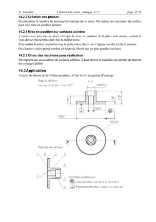 A. Toumine Eléments de cours : usinage v1.1 page 35/39
14.2.3 Création des phases
On minimise le nombre de montage/démontage de la pièce. On réalise un maximum de surface
pour une mise en position donnée.
14.2.4 Mise en position sur surfaces usinées
L’isostatisme sera mis en place afin que la mise en position de la pièce soit unique, surtout si
vous devez réaliser plusieurs fois la même pièce.
Pour mettre la pièce en position sur le porte-pièce choisi, on s’appuie sur des surfaces usinées.
On élimine le plus grand nombre de degré de liberté sur les plus grandes surfaces.
14.2.5 Choix des machines pour réalisation
Par rapport aux associations de surfaces définies, il faut choisir la machine qui permet de réaliser
les usinages définis
14.3Application
A partir du dessin de définition du piston, il faut écrire sa gamme d’usinage.
 