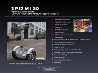 Rapidité des déplacements Agilité (Marche AV et AR) Énergie peu coûteuse Autonomie Pliable & transportable Design moderne Utilisable de jour comme de nuit Sans entretien  SPIDMI 30 Optimisez votre temps ! Le  SPIDMI 30  est votre Véhicule Léger Électrique  ! CAP MACHINERY SAS AU CAPITAL DE 45.000 € 17 AVENUE DE LA MARNE 92600 ASNIÈRES R.C.S.V 451 972 400 NANTERRE Puissance moteur : 700 W - Batteries 36V 12 A (Option Lithium) Temps de chargement complet 6 à 8 h Freinage sur les roues AR à disques Vitesse 16  km/h Poids total : 56 kg - Poids max admissible: 125 kg Autonomie : 30 km / 1h en continue pleine vitesse Éclaire AV et AR + clignotants Clef de démarrage Roues AV gonflables/ AR pleines Normes CE Prix HT Départ Levallois (92300): 1700 € SPIDMI 30 