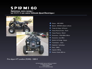 Optimisez votre temps ! Le  SPIDMI 30  est votre Véhicule Quad Électrique  ! CAP MACHINERY SAS AU CAPITAL DE 45.000 € 17 AVENUE DE LA MARNE 92600 ASNIÈRES R.C.S.V 451 972 400 NANTERRE SPIDMI 60 Moteur :  48V/1500W  Batterie : 48V40AH (Option Lithium) Temps de charge : 6-8 heures Vitesse Marche Arrière : 7km/h Vitesse Moyenne : 50km/h Dimensions : 1750x1000x1100mm Autonomie : max. 80km Système de freinage : disques Transmission :  chaîne Suspension : hydraulique Poids : 170KG Capacité: 180 Kg Hauteur d’assise: 860 mm Prix départ HT Levallois (92300):  3280 € SPIDMI 60 