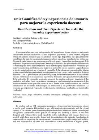 RIED. Revista Iberoamericana de Educación a Distancia (2016), 19(2), pp. 125-142.
DOI: http://dx.doi.org/10.5944/ried.19.2.15748 – ISSN: 1138-2783 – E-ISSN: 1390-3306 125
I.S.S.N.: 1138-2783
Unir Gamificación y Experiencia de Usuario
para mejorar la experiencia docente
Gamification and User eXperience for make the
learning experience better
Emiliano Labrador Ruiz de la Hermosa
Eva Villegas Portero
La Salle – Universitat Ramon Llull (España)
Resumen
En unos estudios como son las ingenierías TIC se realiza un tipo de asignatura obligatoria
y transversal a todos los alumnos. Es una asignatura que trabaja la parte creativa y la parte
crítica del alumno, contando que son alumnos con un tipo de perfil de base principalmente
tecnológico. Se trata de una asignatura presencial con soporte de una plataforma online que
dispone de todos los recursos necesarios para llevarla a cabo. La gamificación forma parte de la
asignatura de primer curso de ingeniería, Diseño y usabilidad 1. Su aplicación ha sido diseñada
y evaluada para iterar constantemente en la metodología y aplicar cambios continuos que
mejoren su diseño y, por lo tanto, que mejoren la aplicación con los alumnos. La gamificación
se centra principalmente en respetar el contenido de la asignatura: comunicación, diseño
gráfico y usabilidad y experiencia de usuario para tenerlo en cuenta en las mecánicas de juego
aplicadas. Tras la gamificación del curso 2013-2014, se realizaron encuestas a los alumnos
basadas en técnicas de evaluación de experiencia de usuario para poder obtener datos tanto
de la aplicación del contenido académico como de los puntos positivos y negativos de las
mecánicas aplicadas. Estas encuestas se contrastaron con los resultados académicos de los
alumnos tanto de notas parciales como de notas finales. Este artículo muestra los cambios
introducidos en el diseño metodológico, su evaluación y sus posteriores resultados. La
pregunta que se pretende responder es: ¿las mejoras introducidas han hecho que mejoren los
resultados?
Palabras clave: juego educativo; usuario; innovación pedagógica; perfil de usuario;
motivación.
Abstract
In studies such as ICT engineering programs, a transversal and compulsory subject
is taught to all students. This subject is one, which activates the creativity and the critical
capacity of the student, given that the majority of the students come from a more technological
background. Gamification forms part of the Design and Usability 1 course. It has been
designed and evaluated to be used repeatedly in the methodology and changes have been
applied which have improved its design and its application with students. Gamification is
based mainly on respecting the course content: communication, graphic design and usability
and user experience to be taken into consideration in the mechanisms of applied games.
 