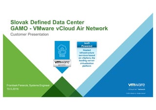 ©  2016   VMware  Inc.  All  rights  reserved.
Slovak  Defined  Data  Center
GAMO  -­ VMware  vCloud Air  Network
Customer  Presentation
Frantisek  Ferencik,  Systems  Engineer
10.5.2016
Hosted  
infrastructure  
services  based  
on  vSphere,  the  
leading  server  
virtualization  
platform  
IaaS  
Powered
 