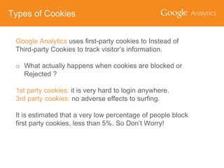 Types of Cookies
Google Analytics uses first-party cookies to Instead of
Third-party Cookies to track visitor’s information.
o What actually happens when cookies are blocked or
Rejected ?
1st party cookies: it is very hard to login anywhere.
3rd party cookies: no adverse effects to surfing.
It is estimated that a very low percentage of people block
first party cookies, less than 5%. So Don’t Worry!

 