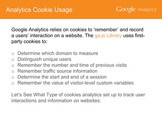Analytics Cookie Usage
Google Analytics relies on cookies to ‘remember’ and record
a users’ interaction on a website. The ga.js Library uses firstparty cookies to:
o
o
o
o
o
o

Determine which domain to measure
Distinguish unique users
Remember the number and time of previous visits
Remember traffic source information
Determine the start and end of a session
Remember the value of visitor-level custom variables

Let’s See What Type of cookies analytics set up to track user
interactions and information on websites:

 