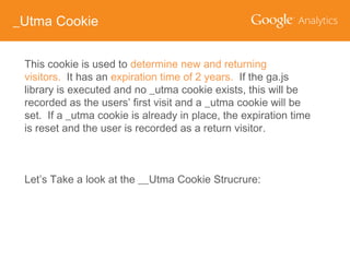 _Utma Cookie
This cookie is used to determine new and returning
visitors. It has an expiration time of 2 years. If the ga.js
library is executed and no _utma cookie exists, this will be
recorded as the users’ first visit and a _utma cookie will be
set. If a _utma cookie is already in place, the expiration time
is reset and the user is recorded as a return visitor.

Let’s Take a look at the __Utma Cookie Strucrure:

 