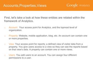 Accounts,Properties,Views
First, let's take a look at how these entities are related within the
framework of Analytics.
o

Account: Your access point for Analytics, and the topmost level of
organization.

o

Property: Website, mobile application, blog, etc. An account can contain one
or more properties.

o

View: Your access point for reports; a defined view of visitor data from a
property. You give users access to a view so they can see the reports based
on that view's data. A property can contain one or more views.

o

Users: You add users to an account. You can assign four different
permissions to a user.

 