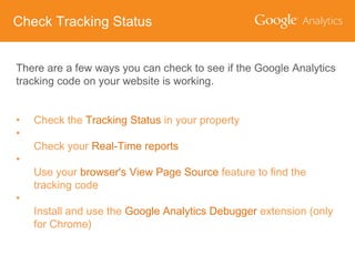 Check Tracking Status
There are a few ways you can check to see if the Google Analytics
tracking code on your website is working.
•
•
•
•

Check the Tracking Status in your property
Check your Real-Time reports
Use your browser's View Page Source feature to find the
tracking code

Install and use the Google Analytics Debugger extension (only
for Chrome)

 