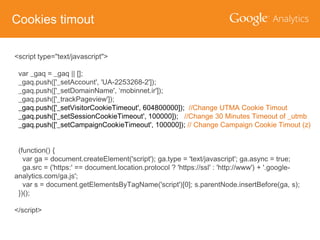 Cookies timout
<script type="text/javascript">
var _gaq = _gaq || [];
_gaq.push(['_setAccount', 'UA-2253268-2']);
_gaq.push(['_setDomainName', ‘mobinnet.ir']);
_gaq.push(['_trackPageview']);
_gaq.push(['_setVisitorCookieTimeout', 604800000]); //Change UTMA Cookie Timout
_gaq.push(['_setSessionCookieTimeout', 100000]); //Change 30 Minutes Timeout of _utmb
_gaq.push(['_setCampaignCookieTimeout', 100000]); // Change Campaign Cookie Timout (z)
(function() {
var ga = document.createElement('script'); ga.type = 'text/javascript'; ga.async = true;
ga.src = ('https:' == document.location.protocol ? 'https://ssl' : 'http://www') + '.googleanalytics.com/ga.js';
var s = document.getElementsByTagName('script')[0]; s.parentNode.insertBefore(ga, s);
})();
</script>

 