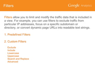 Filters
Filters allow you to limit and modify the traffic data that is included in
a view. For example, you can use filters to exclude traffic from
particular IP addresses, focus on a specific subdomain or
directory, or convert dynamic page URLs into readable text strings.
1. Predefined Filters
2. Custom Filters
Exclude
Include
Lowercase
Uppercase
Search and Replace
Advanced

 