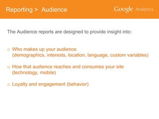 Reporting > Audience
The Audience reports are designed to provide insight into:
o Who makes up your audience
(demographics, interests, location, language, custom variables)

o How that audience reaches and consumes your site
(technology, mobile)
o Loyalty and engagement (behavior)

 