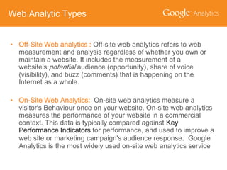 Web Analytic Types
• Off-Site Web analytics : Off-site web analytics refers to web
measurement and analysis regardless of whether you own or
maintain a website. It includes the measurement of a
website's potential audience (opportunity), share of voice
(visibility), and buzz (comments) that is happening on the
Internet as a whole.
• On-Site Web Analytics: On-site web analytics measure a
visitor's Behaviour once on your website. On-site web analytics
measures the performance of your website in a commercial
context. This data is typically compared against Key
Performance Indicators for performance, and used to improve a
web site or marketing campaign's audience response. Google
Analytics is the most widely used on-site web analytics service

 