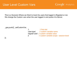User Level Custom Vars
This is a Scenario Where we Want to track the users that logged in,Registed or not.
We change the Custom vars when the user logged in and pushe it to Server.

_gaq.push(['._setCustomVar,

]);

1,
// first slot
'user-type',
// custom variable name
'regular-user', // custom variable value
2
// custom variable scope - session-level

 
