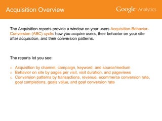 Acquisition Overview
The Acquisition reports provide a window on your users Acquisition-BehaviorConversion (ABC) cycle: how you acquire users, their behavior on your site
after acquisition, and their conversion patterns.

The reports let you see:

o Acquisition by channel, campaign, keyword, and source/medium
o Behavior on site by pages per visit, visit duration, and pageviews
o Conversion patterns by transactions, revenue, ecommerce conversion rate,
goal completions, goals value, and goal conversion rate

 