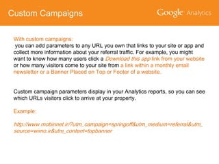 Custom Campaigns
With custom campaigns:
you can add parameters to any URL you own that links to your site or app and
collect more information about your referral traffic. For example, you might
want to know how many users click a Download this app link from your website
or how many visitors come to your site from a link within a monthly email
newsletter or a Banner Placed on Top or Footer of a website.

Custom campaign parameters display in your Analytics reports, so you can see
which URLs visitors click to arrive at your property.
Example:

http://www.mobinnet.ir/?utm_campaign=springoff&utm_medium=referral&utm_
source=wimo.ir&utm_content=topbanner

 