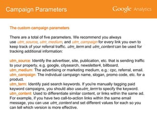 Campaign Parameters
The custom campaign parameters
There are a total of five parameters. We recommend you always
use utm_source, utm_medium, and utm_campaign for every link you own to
keep track of your referral traffic. utm_term and utm_content can be used for
tracking additional information:
utm_source: Identify the advertiser, site, publication, etc. that is sending traffic
to your property, e.g. google, citysearch, newsletter4, billboard.
utm_medium: The advertising or marketing medium, e.g.: cpc, referral, email.
utm_campaign: The individual campaign name, slogan, promo code, etc. for a
product.
utm_term: Identify paid search keywords. If you're manually tagging paid
keyword campaigns, you should also useutm_term to specify the keyword.
utm_content: Used to differentiate similar content, or links within the same ad.
For example, if you have two call-to-action links within the same email
message, you can use utm_content and set different values for each so you
can tell which version is more effective.

 