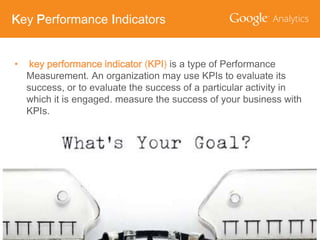 Key Performance Indicators

•

key performance indicator (KPI) is a type of Performance
Measurement. An organization may use KPIs to evaluate its
success, or to evaluate the success of a particular activity in
which it is engaged. measure the success of your business with
KPIs.

 