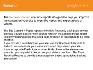 Behavior
The Behavior section contains reports designed to help you improve
the content on your site to meet the needs and expectations of
visitors.
The Site Content > Pages report shows how frequently each page on your
site was viewed. Look for high bounce rates on the Landing Pages report
to identify landing pages that need to be rewritten or redesigned to be more
effective.
If you provide a search box on your site, use the Site Search Reports to
find out how successful your visitors are when they search your site.
If you incorporate Flash, Ajax, or other kinds of interactive elements on
your site, you may wish to know how your visitors use them. The Event
Tracking Reports to provide a non-pageview based approach to tracking
interactivity.

 