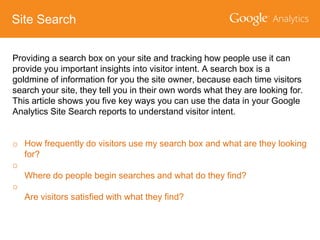 Site Search
Providing a search box on your site and tracking how people use it can
provide you important insights into visitor intent. A search box is a
goldmine of information for you the site owner, because each time visitors
search your site, they tell you in their own words what they are looking for.
This article shows you five key ways you can use the data in your Google
Analytics Site Search reports to understand visitor intent.
o How frequently do visitors use my search box and what are they looking
for?
o
Where do people begin searches and what do they find?
o
Are visitors satisfied with what they find?

 