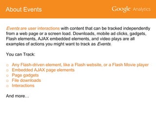 About Events
Events are user interactions with content that can be tracked independently
from a web page or a screen load. Downloads, mobile ad clicks, gadgets,
Flash elements, AJAX embedded elements, and video plays are all
examples of actions you might want to track as Events.
You can Track:

o
o
o
o
o

Any Flash-driven element, like a Flash website, or a Flash Movie player
Embedded AJAX page elements
Page gadgets
File downloads
Interactions

And more…

 