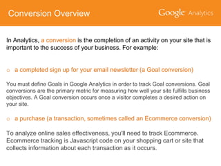 Conversion Overview
In Analytics, a conversion is the completion of an activity on your site that is
important to the success of your business. For example:
o a completed sign up for your email newsletter (a Goal conversion)
You must define Goals in Google Analytics in order to track Goal conversions. Goal
conversions are the primary metric for measuring how well your site fulfills business
objectives. A Goal conversion occurs once a visitor completes a desired action on
your site.

o a purchase (a transaction, sometimes called an Ecommerce conversion)

To analyze online sales effectiveness, you'll need to track Ecommerce.
Ecommerce tracking is Javascript code on your shopping cart or site that
collects information about each transaction as it occurs.

 