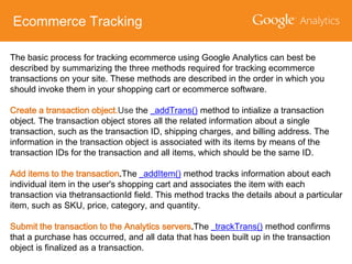 Ecommerce Tracking
The basic process for tracking ecommerce using Google Analytics can best be
described by summarizing the three methods required for tracking ecommerce
transactions on your site. These methods are described in the order in which you
should invoke them in your shopping cart or ecommerce software.
Create a transaction object.Use the _addTrans() method to intialize a transaction
object. The transaction object stores all the related information about a single
transaction, such as the transaction ID, shipping charges, and billing address. The
information in the transaction object is associated with its items by means of the
transaction IDs for the transaction and all items, which should be the same ID.
Add items to the transaction.The _addItem() method tracks information about each
individual item in the user's shopping cart and associates the item with each
transaction via thetransactionId field. This method tracks the details about a particular
item, such as SKU, price, category, and quantity.
Submit the transaction to the Analytics servers.The _trackTrans() method confirms
that a purchase has occurred, and all data that has been built up in the transaction
object is finalized as a transaction.

 