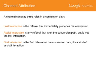 Channel Attribution
A channel can play three roles in a conversion path:
Last Interaction is the referral that immediately precedes the conversion.
Assist Interaction is any referral that is on the conversion path, but is not
the last interaction.
First Interaction is the first referral on the conversion path; it’s a kind of
assist interaction

 