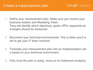 Create a measurement plan

1. Define your measurement plan. Make sure you involve your
business leaders and Marketing Team.
They will identify which objectives, goals, KPIs, segments an
d targets should be measured.
2. Document your technical environments. This is when you’ll w
ant to get your IT team involved.
3. Translate your measurement plan into an implementation pla
n based on your technical environment.
4. Only once the plan is ready, move on to implement analytics.

 