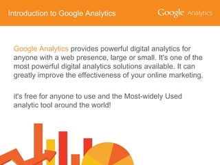 Introduction to Google Analytics

Google Analytics provides powerful digital analytics for
anyone with a web presence, large or small. It's one of the
most powerful digital analytics solutions available. It can
greatly improve the effectiveness of your online marketing.

it's free for anyone to use and the Most-widely Used
analytic tool around the world!

 