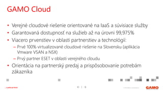 © 2016 GAMO a.s. Banská Bystrica... a práca je hrou!
• Verejné cloudové riešenie orientované na IaaS a súvisiace služby
• Garantovaná dostupnosť na služieb až na úrovni 99,975%
• Viacero prvenstiev v oblasti partnerstiev a technológií:
– Prvé 100% virtualizované cloudové riešenie na Slovensku (aplikácia
Vmware VSAN a NSX)
– Prvý partner ESET v oblasti verejného cloudu
• Orientácia na partnerský predaj a prispôsobovanie potrebám
zákazníka
GAMO Cloud
 