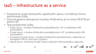 © 2016 GAMO a.s. Banská Bystrica... a práca je hrou!
• Poskytovanie vysoko dostupného výpočtového výkonu a konektivity formou
garantovanej služby
• Zmluvná garancia dostupnosti virtuálnej infraštruktúry až na úrovni 99,975% pri
jednom DC
• Typy poskytovanej služby:
– Public cloud – virtuálna infraštruktúra prevádzkovaná v DC na zdieľaných HW
prostriedkoch
– Private cloud – virtuálna infraštruktúra prevádzkovaná v DC na dedikovaných HW
prostriedkoch
– On premise private cloud – virtuálna infraštruktúra prevádzkovaná u zákazníka na
prenajatom HW aj s licenciami a správou
– Hybrid cloud – kombinácia Public Cloud a vlastných HW prostriedkov zákazníka
IaaS – Infrastructure as a service
 