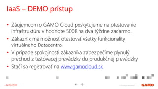© 2016 GAMO a.s. Banská Bystrica... a práca je hrou!
• Záujemcom o GAMO Cloud poskytujeme na otestovanie
infraštruktúru v hodnote 500€ na dva týždne zadarmo.
• Zákazník má možnosť otestovať všetky funkcionality
virtuálneho Datacentra
• V prípade spokojnosti zákazníka zabezpečíme plynulý
prechod z testovacej prevádzky do produkčnej prevádzky
• Stačí sa registrovať na www.gamocloud.sk
IaaS – DEMO prístup
 