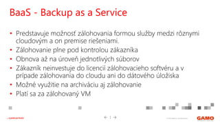 © 2016 GAMO a.s. Banská Bystrica... a práca je hrou!
• Predstavuje možnosť zálohovania formou služby medzi rôznymi
cloudovým a on premise riešeniami.
• Zálohovanie plne pod kontrolou zákazníka
• Obnova až na úroveň jednotlivých súborov
• Zákazník neinvestuje do licencií zálohovacieho softvéru a v
prípade zálohovania do cloudu ani do dátového úložiska
• Možné využitie na archiváciu aj zálohovanie
• Platí sa za zálohovaný VM
BaaS - Backup as a Service
 