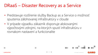© 2016 GAMO a.s. Banská Bystrica... a práca je hrou!
• Predstavuje rozšírenie služby Backup as a Service o možnosť
spustenia zálohovanej infraštruktúry v cloude
• V prípade výpadku zákazník disponuje alokovanými
výpočtovými zdrojmi, na ktorých spustí infraštruktúru v
rovnakom nastavení a funkcionalite
DRaaS – Disaster Recovery as a Service
 