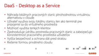 © 2016 GAMO a.s. Banská Bystrica... a práca je hrou!
• Náhrada lokálnych pracovných staníc plnohodnotnou virtuálnou
alternatívou v cloude
• Užívateľ využíva svoju lokálnu stanicu len ako terminál pre
pripojenie sa do virtuálneho prostredia
• Možnosť využitia tenkých klientov
• Zjednodušuje údržbu prostredia pracovných staníc a zabezpečuje
konzistentnosť pracovného prostredia užívateľov
• Vyššia bezpečnosť a ochrana dát pred stratou
• Riešenie formou privátneho cloudu
DaaS - Desktop as a Service
 