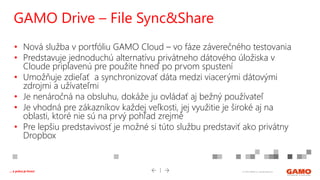 © 2016 GAMO a.s. Banská Bystrica... a práca je hrou!
• Nová služba v portfóliu GAMO Cloud – vo fáze záverečného testovania
• Predstavuje jednoduchú alternatívu privátneho dátového úložiska v
Cloude priplavenú pre použite hneď po prvom spustení
• Umožňuje zdieľať a synchronizovať dáta medzi viacerými dátovými
zdrojmi a užívateľmi
• Je nenáročná na obsluhu, dokáže ju ovládať aj bežný používateľ
• Je vhodná pre zákazníkov každej veľkosti, jej využitie je široké aj na
oblasti, ktoré nie sú na prvý pohľad zrejmé
• Pre lepšiu predstavivosť je možné si túto službu predstaviť ako privátny
Dropbox
GAMO Drive – File Sync&Share
 