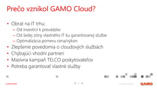 © 2016 GAMO a.s. Banská Bystrica... a práca je hrou!
• Obrat na IT trhu:
– Od investícií k prevádzke
– Od šedej zóny vlastného IT ku garantovanej službe
– Optimalizácia pomeru cena/výkon
• Zlepšenie povedomia o cloudových službách
• Chýbajúci vhodní partneri
• Masívna kampaň TELCO poskytovateľov
• Potreba garantovať vlastné služby
Prečo vznikol GAMO Cloud?
 