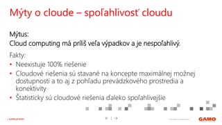 © 2016 GAMO a.s. Banská Bystrica... a práca je hrou!
Mýtus:
Cloud computing má príliš veľa výpadkov a je nespoľahlivý.
Fakty:
• Neexistuje 100% riešenie
• Cloudové riešenia sú stavané na koncepte maximálnej možnej
dostupnosti a to aj z pohľadu prevádzkového prostredia a
konektivity
• Štatisticky sú cloudové riešenia ďaleko spoľahlivejšie
Mýty o cloude – spoľahlivosť cloudu
 