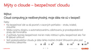 © 2016 GAMO a.s. Banská Bystrica... a práca je hrou!
Mýtus:
Cloud computing je nedôveryhodný, moje dáta nie sú v bezpečí
Fakty:
• Na bezpečnosť dát sa dá pozrieť z viacerých pohľadov - strata, krádež,
zneužitie:
• Vďaka svojmu dizajnu a automatizovanému zálohovaniu je pravdepodobnosť
straty dát minimálna
• Z pohľadu fyzickej bezpečnosti má len málo inštitúcií vyššiu bezpečnosť ako Tier
III dátové centrum
• Voči poskytovateľovi cloudu je dáta ľahko možné chrániť šifrovaním plne pod
kontrolou zákazníka
Mýty o cloude – bezpečnosť cloudu
 