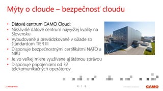 © 2016 GAMO a.s. Banská Bystrica... a práca je hrou!
• Dátové centrum GAMO Cloud:
• Nezávislé dátové centrum najvyššej kvality na
Slovensku
• Vybudované a prevádzkované v súlade so
štandardom TIER III
• Disponuje bezpečnostnými certifikátmi NATO a
NBU
• Je vo veľkej miere využívane aj štátnou správou
• Disponuje pripojeniami od 32
telekomunikačných operátorov
Mýty o cloude – bezpečnosť cloudu
 