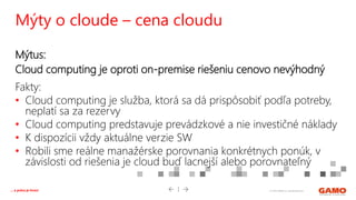 © 2016 GAMO a.s. Banská Bystrica... a práca je hrou!
Mýtus:
Cloud computing je oproti on-premise riešeniu cenovo nevýhodný
Fakty:
• Cloud computing je služba, ktorá sa dá prispôsobiť podľa potreby,
neplatí sa za rezervy
• Cloud computing predstavuje prevádzkové a nie investičné náklady
• K dispozícii vždy aktuálne verzie SW
• Robili sme reálne manažérske porovnania konkrétnych ponúk, v
závislosti od riešenia je cloud buď lacnejší alebo porovnateľný
Mýty o cloude – cena cloudu
 